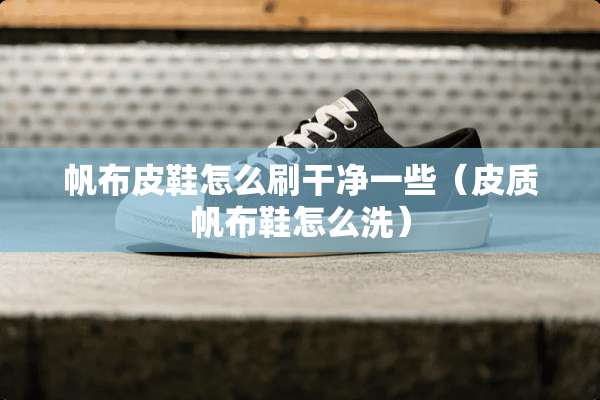 帆布皮鞋怎么刷干净一些（皮质帆布鞋怎么洗）
