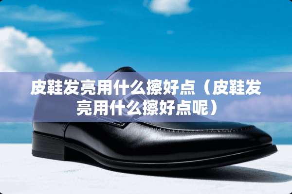 皮鞋发亮用什么擦好点（皮鞋发亮用什么擦好点呢）