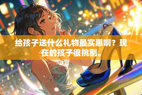给孩子送什么礼物最实惠啊？现在的孩子很挑剔。