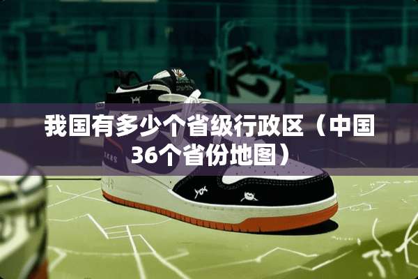 我国有多少个省级行政区（中国36个省份地图）