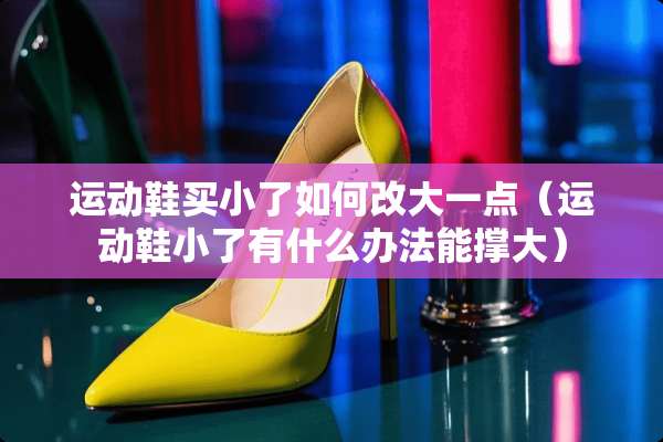 运动鞋买小了如何改大一点（运动鞋小了有什么办法能撑大）