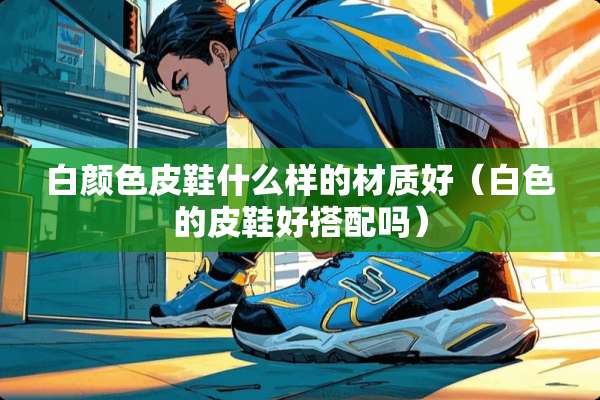 白颜色皮鞋什么样的材质好（白色的皮鞋好搭配吗）