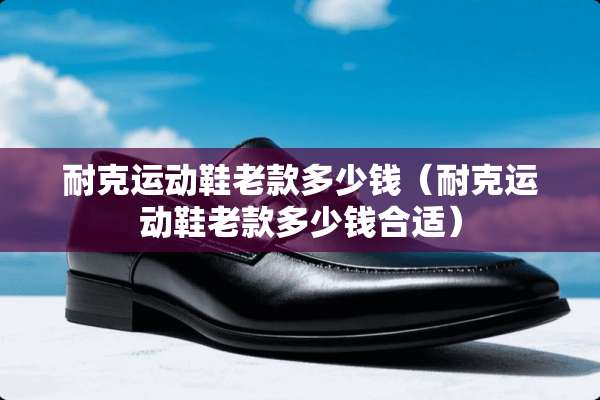 耐克运动鞋老款多少钱（耐克运动鞋老款多少钱合适）