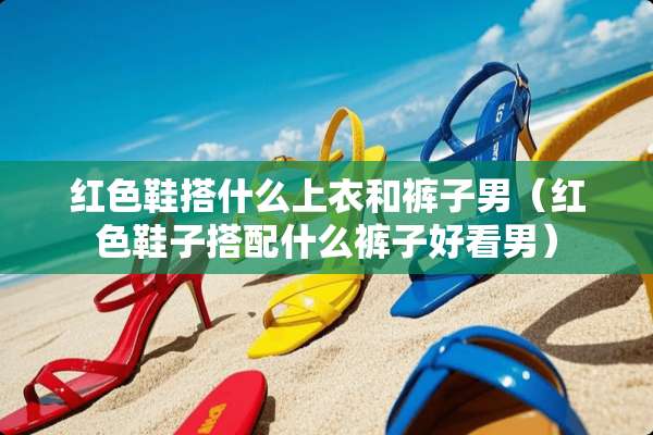 红色鞋搭什么上衣和裤子男（红色鞋子搭配什么裤子好看男）
