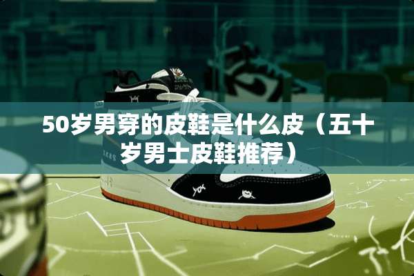 50岁男穿的皮鞋是什么皮（五十岁男士皮鞋推荐）