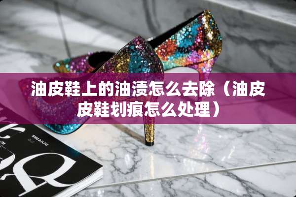 油皮鞋上的油渍怎么去除（油皮皮鞋划痕怎么处理）