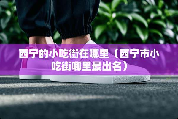 西宁的小吃街在哪里（西宁市小吃街哪里最出名）