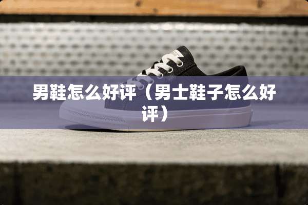男鞋怎么好评（男士鞋子怎么好评）