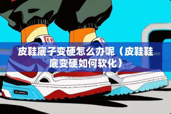 皮鞋底子变硬怎么办呢（皮鞋鞋底变硬如何软化）