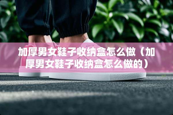 加厚男女鞋子收纳盒怎么做（加厚男女鞋子收纳盒怎么做的）