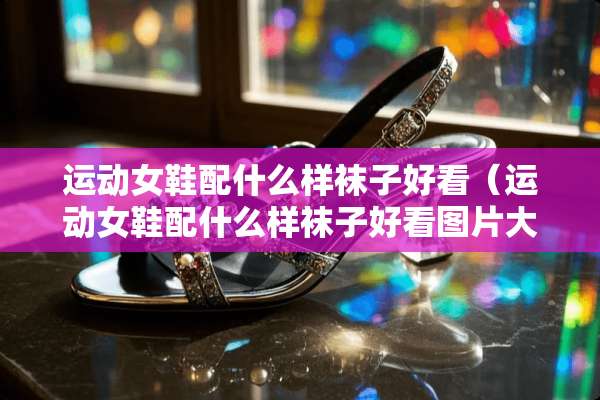 运动女鞋配什么样袜子好看（运动女鞋配什么样袜子好看图片大全）