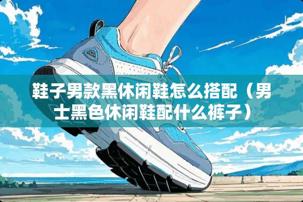 鞋子男款黑休闲鞋怎么搭配（男士黑色休闲鞋配什么裤子）