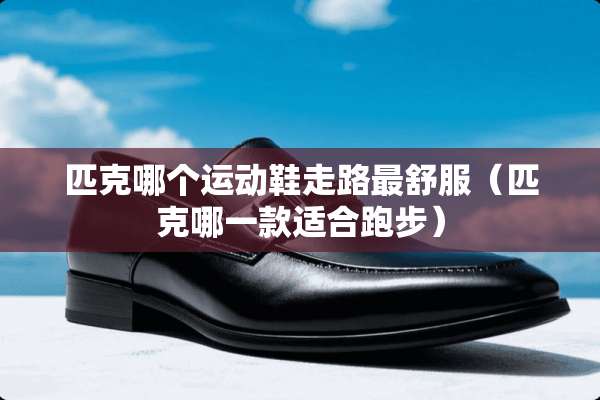 匹克哪个运动鞋走路最舒服（匹克哪一款适合跑步）