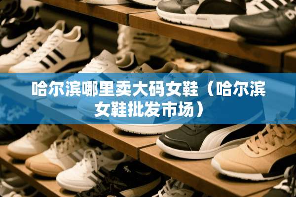 哈尔滨哪里卖大码女鞋（哈尔滨女鞋批发市场）