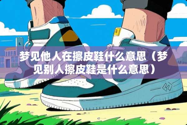 梦见他人在擦皮鞋什么意思（梦见别人擦皮鞋是什么意思）