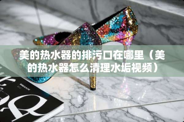 美的热水器的排污口在哪里（美的热水器怎么清理水垢视频）