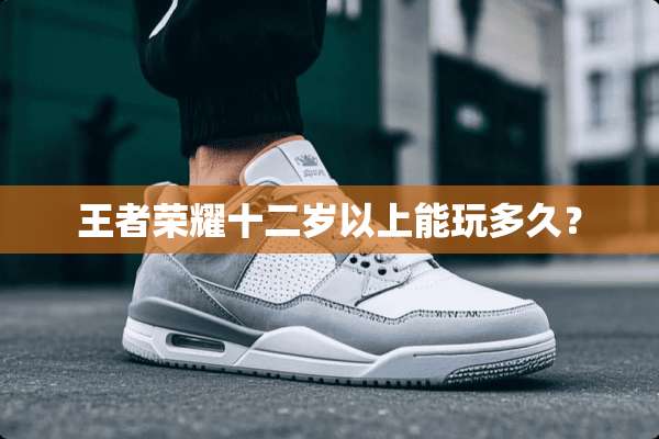王者荣耀十二岁以上能玩多久？
