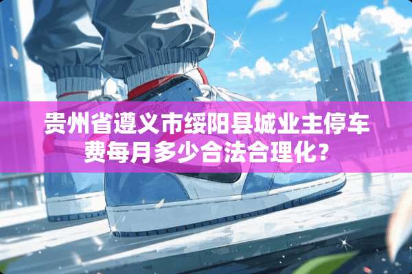 贵州省遵义市绥阳县城业主停车费每月多少合法合理化？