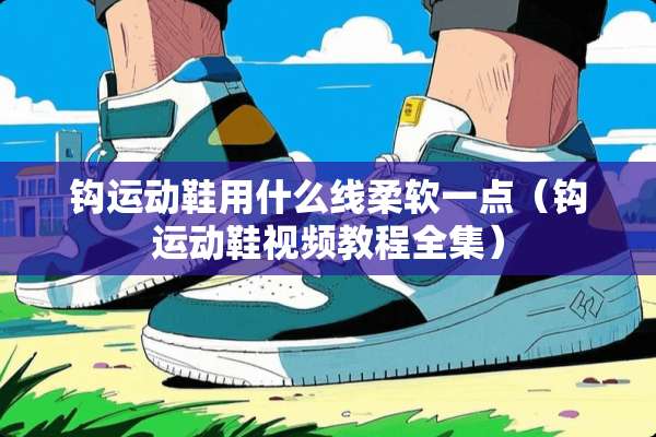 钩运动鞋用什么线柔软一点（钩运动鞋视频教程全集）