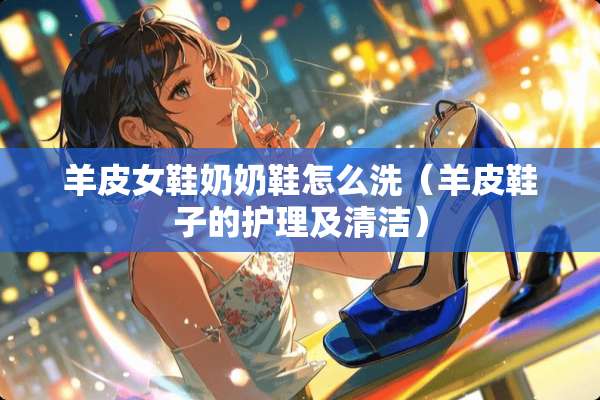 羊皮女鞋奶奶鞋怎么洗（羊皮鞋子的护理及清洁）