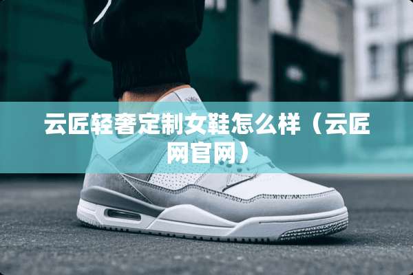 云匠轻奢定制女鞋怎么样（云匠网官网）