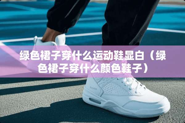 绿色裙子穿什么运动鞋显白（绿色裙子穿什么颜色鞋子）