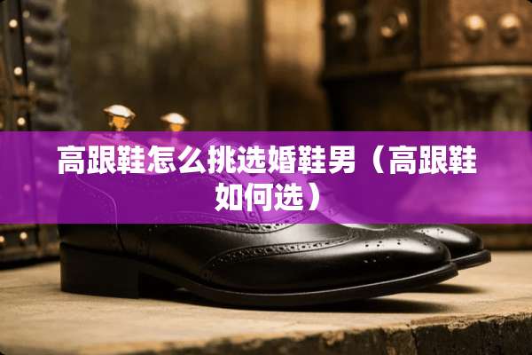 高跟鞋怎么挑选婚鞋男（高跟鞋如何选）