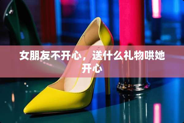 女朋友不开心，送什么礼物哄她开心