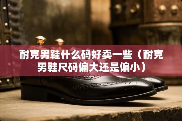 耐克男鞋什么码好卖一些（耐克男鞋尺码偏大还是偏小）