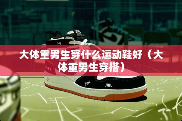 大体重男生穿什么运动鞋好（大体重男生穿搭）