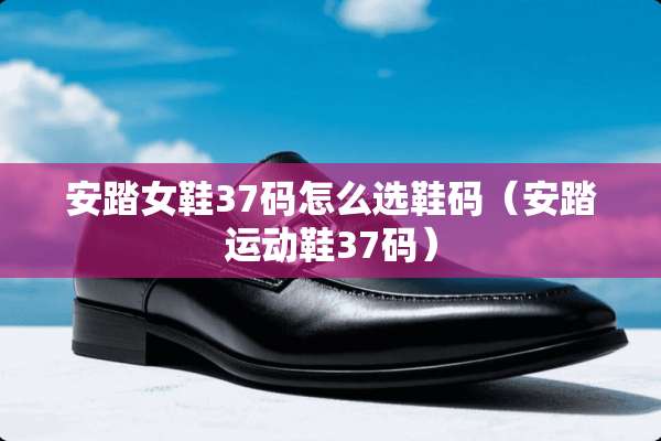 安踏女鞋37码怎么选鞋码（安踏运动鞋37码）