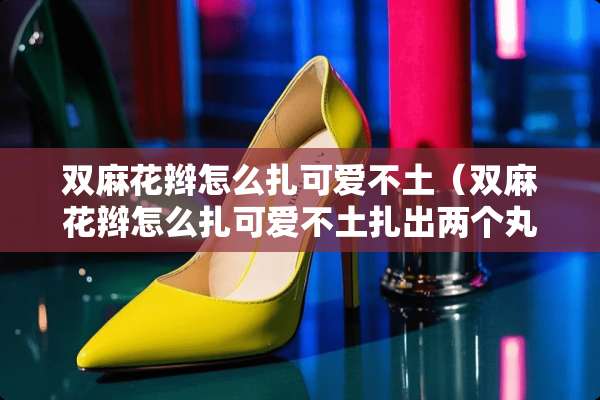 双麻花辫怎么扎可爱不土（双麻花辫怎么扎可爱不土扎出两个丸子）