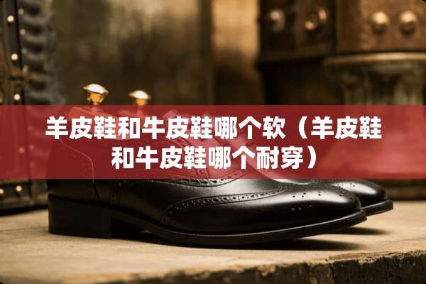 羊皮鞋和牛皮鞋哪个软（羊皮鞋和牛皮鞋哪个耐穿）