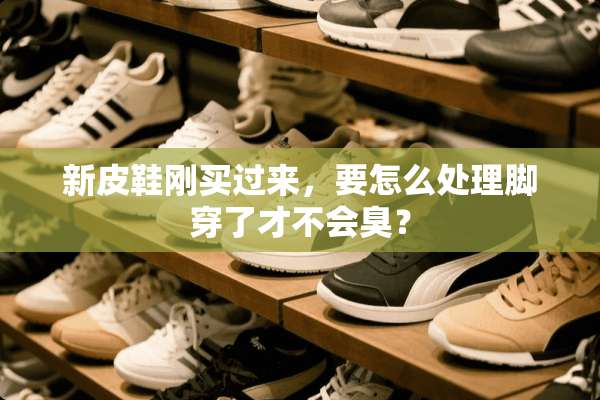 新皮鞋刚买过来，要怎么处理脚穿了才不会臭？