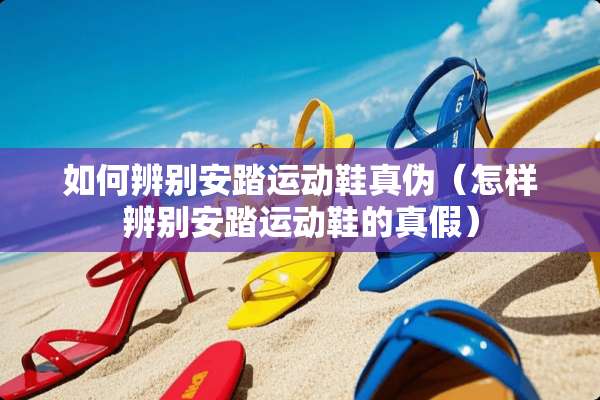 如何辨别安踏运动鞋真伪（怎样辨别安踏运动鞋的真假）