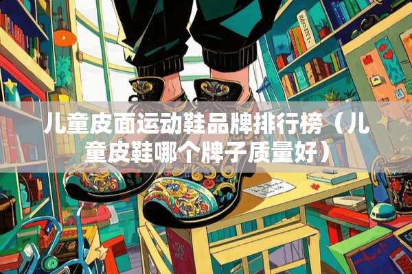 儿童皮面运动鞋品牌排行榜（儿童皮鞋哪个牌子质量好）