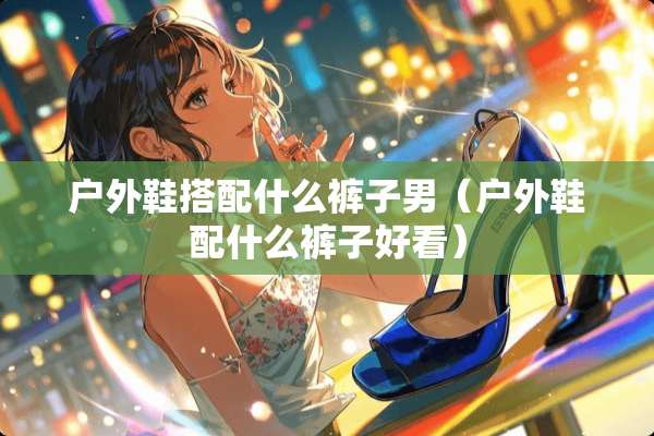 户外鞋搭配什么裤子男（户外鞋配什么裤子好看）
