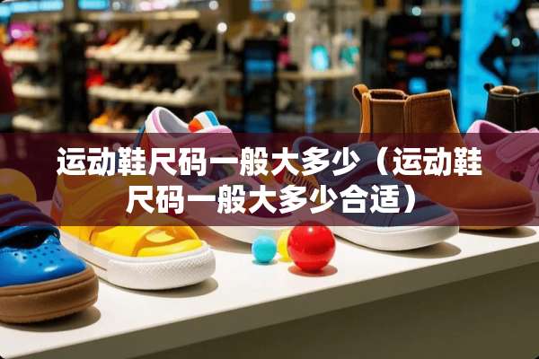 运动鞋尺码一般大多少（运动鞋尺码一般大多少合适）
