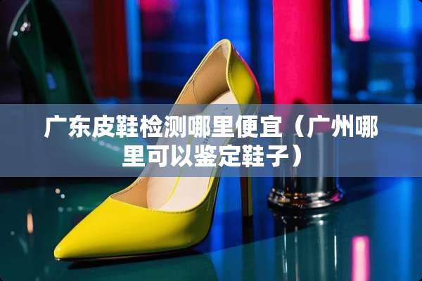 广东皮鞋检测哪里便宜（广州哪里可以鉴定鞋子）