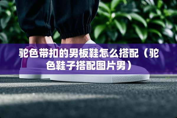 驼色带扣的男板鞋怎么搭配（驼色鞋子搭配图片男）