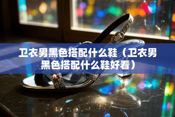 卫衣男黑色搭配什么鞋（卫衣男黑色搭配什么鞋好看）