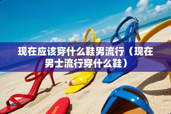 现在应该穿什么鞋男流行（现在男士流行穿什么鞋）