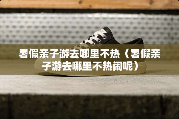 暑假亲子游去哪里不热（暑假亲子游去哪里不热闹呢）