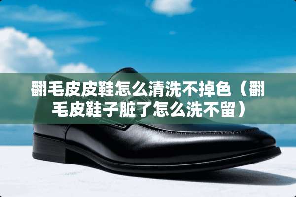 翻毛皮皮鞋怎么清洗不掉色（翻毛皮鞋子脏了怎么洗不留）