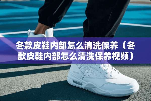 冬款皮鞋内部怎么清洗保养（冬款皮鞋内部怎么清洗保养视频）