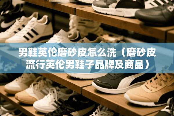 男鞋英伦磨砂皮怎么洗（磨砂皮流行英伦男鞋子品牌及商品）