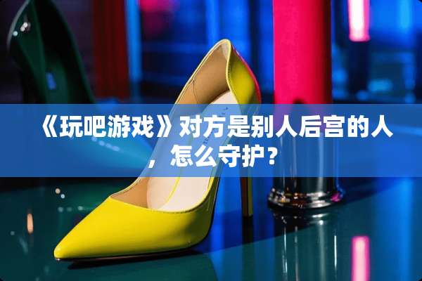 《玩吧游戏》对方是别人后宫的人，怎么守护？