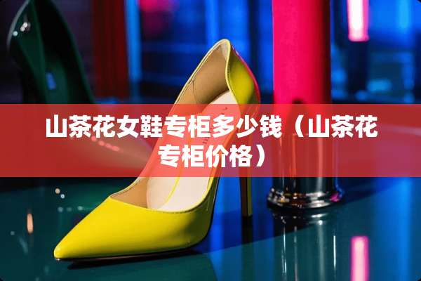 山茶花女鞋专柜多少钱（山茶花专柜价格）