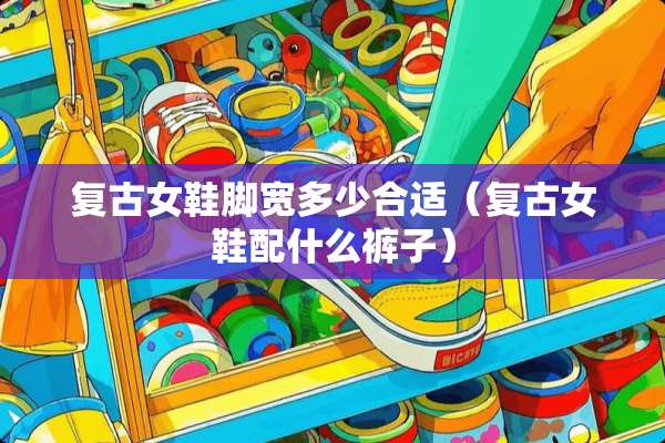 复古女鞋脚宽多少合适（复古女鞋配什么裤子）