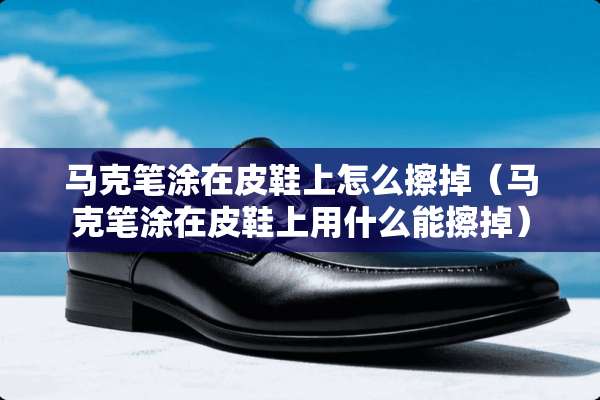 马克笔涂在皮鞋上怎么擦掉（马克笔涂在皮鞋上用什么能擦掉）